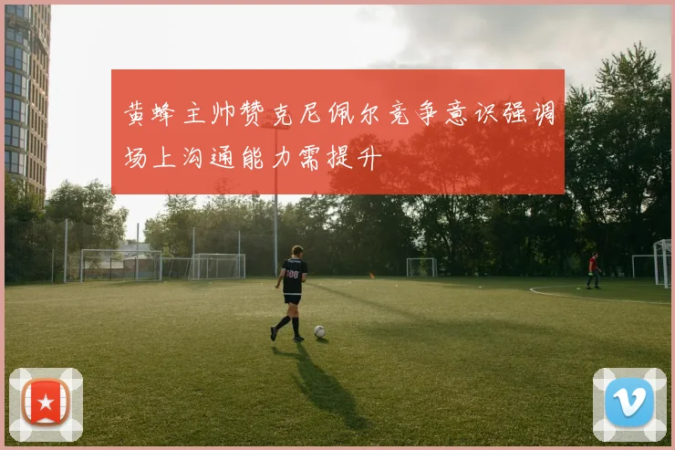黄蜂主帅赞克尼佩尔竞争意识强调场上沟通能力需提升