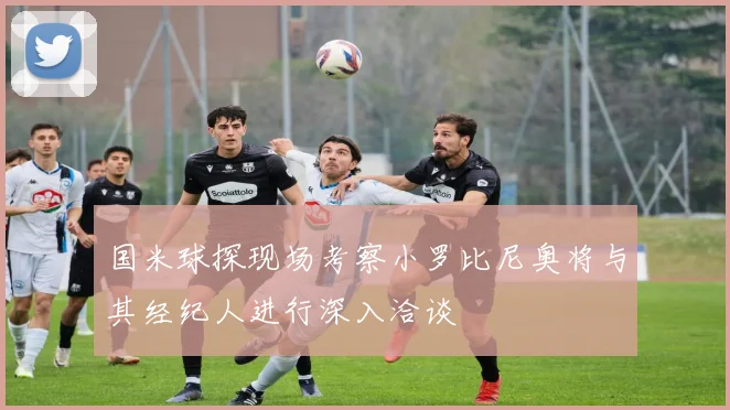 国米球探现场考察小罗比尼奥将与其经纪人进行深入洽谈