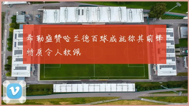 希勒盛赞哈兰德百球成就称其前锋特质令人钦佩