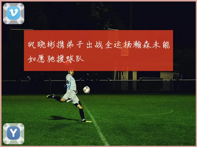 巩晓彬携弟子出战全运杨瀚森未能如愿驰援球队
