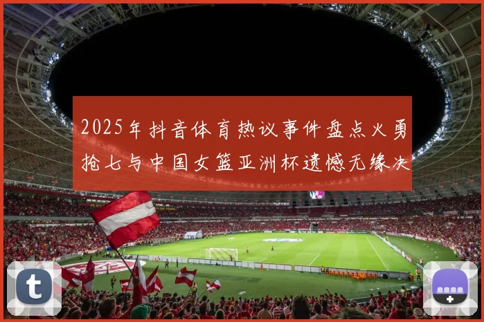 2025年抖音体育热议事件盘点火勇抢七与中国女篮亚洲杯遗憾无缘决赛