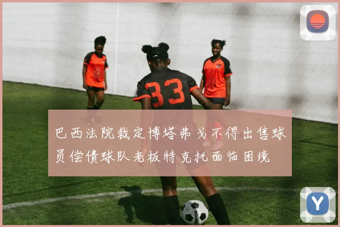 巴西法院裁定博塔弗戈不得出售球员偿债球队老板特克托面临困境