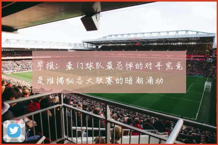 早报：豪门球队最忌惮的对手究竟是谁揭秘各大联赛的暗潮涌动