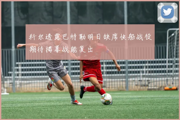 科尔透露巴特勒明日缺席快船战役期待揭幕战能复出