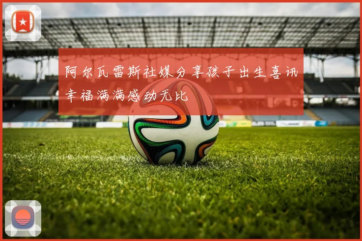 阿尔瓦雷斯社媒分享孩子出生喜讯幸福满满感动无比