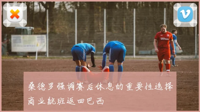 桑德罗强调赛后休息的重要性选择商业航班返回巴西