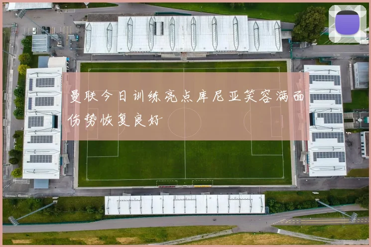 曼联今日训练亮点库尼亚笑容满面伤势恢复良好