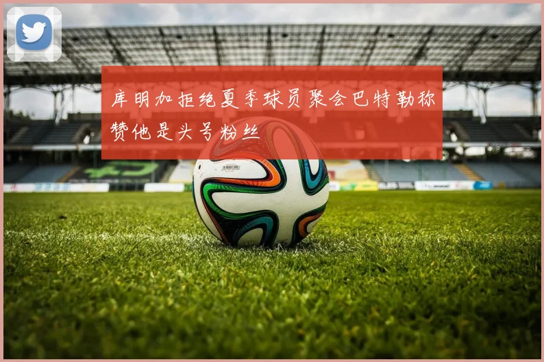 库明加拒绝夏季球员聚会巴特勒称赞他是头号粉丝