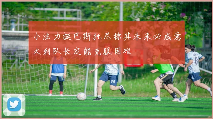 小法力挺巴斯托尼称其未来必成意大利队长定能克服困难