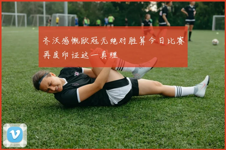 齐沃感慨欧冠无绝对胜算今日比赛再度印证这一真理