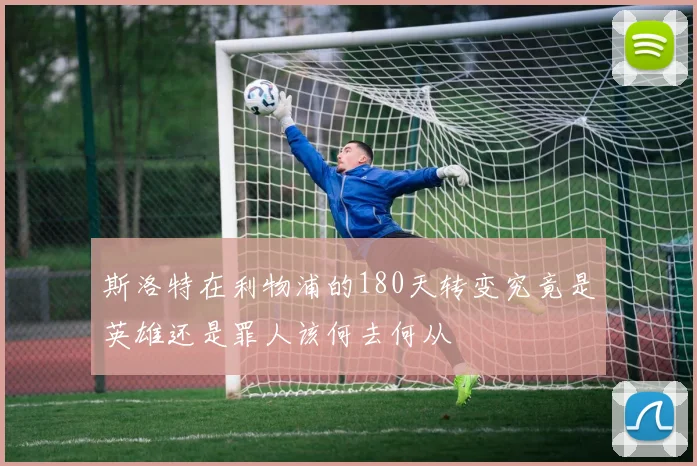 斯洛特在利物浦的180天转变究竟是英雄还是罪人该何去何从