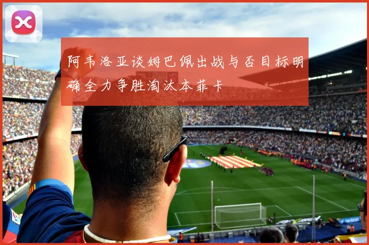 阿韦洛亚谈姆巴佩出战与否目标明确全力争胜淘汰本菲卡