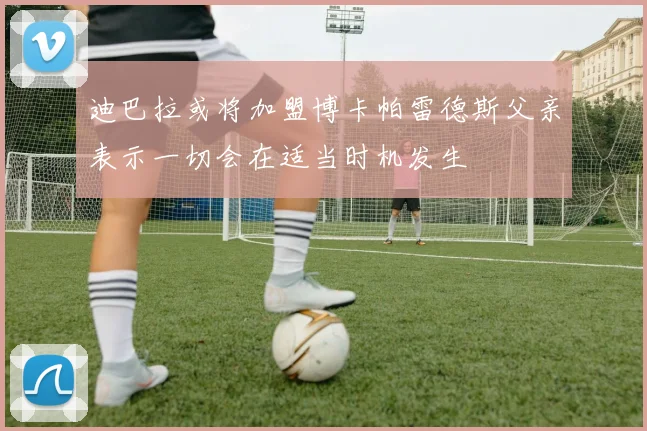 迪巴拉或将加盟博卡帕雷德斯父亲表示一切会在适当时机发生