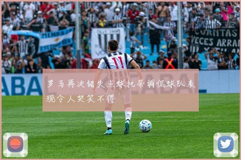 罗马再次错失点球托蒂调侃球队表现令人哭笑不得