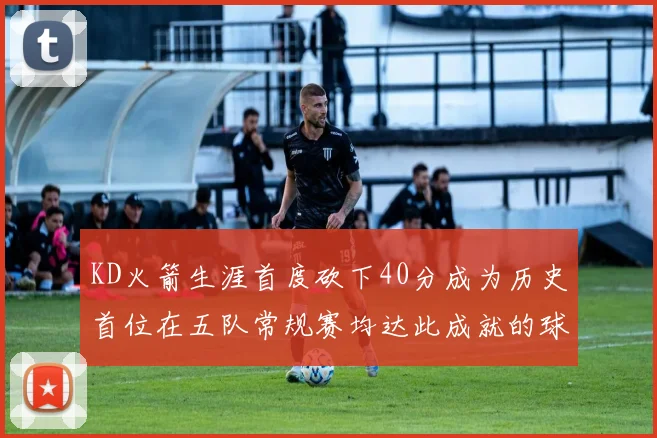 KD火箭生涯首度砍下40分成为历史首位在五队常规赛均达此成就的球员