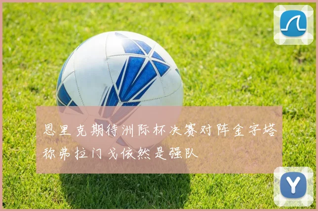 恩里克期待洲际杯决赛对阵金字塔称弗拉门戈依然是强队