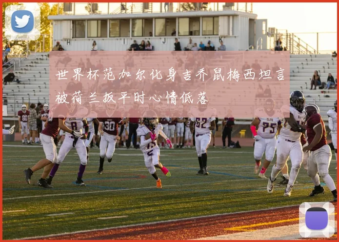 世界杯范加尔化身吉乔鼠梅西坦言被荷兰扳平时心情低落